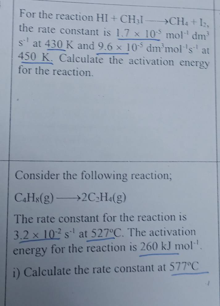 For the reaction HI+CH_3Ito CH_4+I_2, 
the rate constant is 1.7* 10^(-5)mol^(-1)dm^3
S^(-1) at 430 K and 9.6* 10^(-5)dm^3mol^(-1)s^(-1) 2 at
450 K. Calculate the activation energy 
for the reaction. 
Consider the following reaction;
C_4H_8(g)to 2C_2H_4(g)
The rate constant for the reaction is
3.2* 10^(-2)s^(-1) at 527°C. The activation 
energy for the reaction is 260kJmol^(-l). 
i) Calculate the rate constant at 577°C