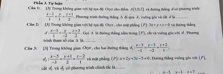 Phần 3. Tự luận 
Câu 1: [3] Trong không gian với hệ tọa độ Oxyz cho điểm A(1;0;2) và đường thẳng ơ có phương trình:
 (x-1)/1 = y/1 = (z+1)/2 . Phương trình đường thẳng Δ đi qua A, vuông góc và cất đ là 
Câu 2: :[3] Trong không gian với hệ tọa độ Oxyz , cho mặt phẳng (P) : 3x+y+z=0 và đường thẳng 
d :  (x-1)/1 = y/-2 = (z+3)/2 . Gọi △ la đường thẳng nằm trong (P), cắt và vuông góc với đ . Phương 
trình tham số của △ Id
Câu 3: [3] Trong không gian Oxyz , cho hai đường thẳng d_1: (x-3)/-1 = (y-3)/-2 = (z+2)/1 ;
d_2: (x-5)/-3 = (y+1)/2 = (z-2)/1  và mặt phẳng (P): x+2y+3z-5=0. Đường thẳng vuông góc với (P), 
cắt d_1 và d_2 có phương trình chính tắc là……
x-3 y-1 z+7