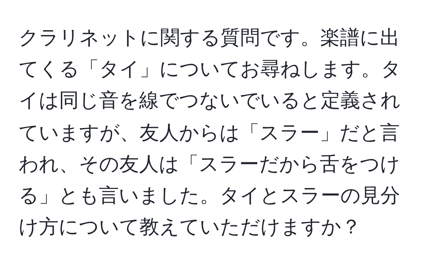 クラリネットに関する質問です。楽譜に出てくる「タイ」についてお尋ねします。タイは同じ音を線でつないでいると定義されていますが、友人からは「スラー」だと言われ、その友人は「スラーだから舌をつける」とも言いました。タイとスラーの見分け方について教えていただけますか？