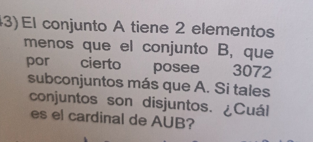 (3) El conjunto A tiene 2 elementos 
menos que el conjunto B, que 
por cierto posee 3072
subconjuntos más que A. Si tales 
conjuntos son disjuntos. ¿Cuál 
es el cardinal de AUB?