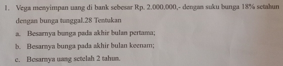 Vega menyimpan uang di bank sebesar Rp. 2.000.000,- dengan suku bunga 18% setahun 
dengan bunga tunggal. 28 Tentukan 
a. Besarnya bunga pada akhir bulan pertama; 
b. Besarnya bunga pada akhir bulan keenam; 
c. Besarnya uang setelah 2 tahun.