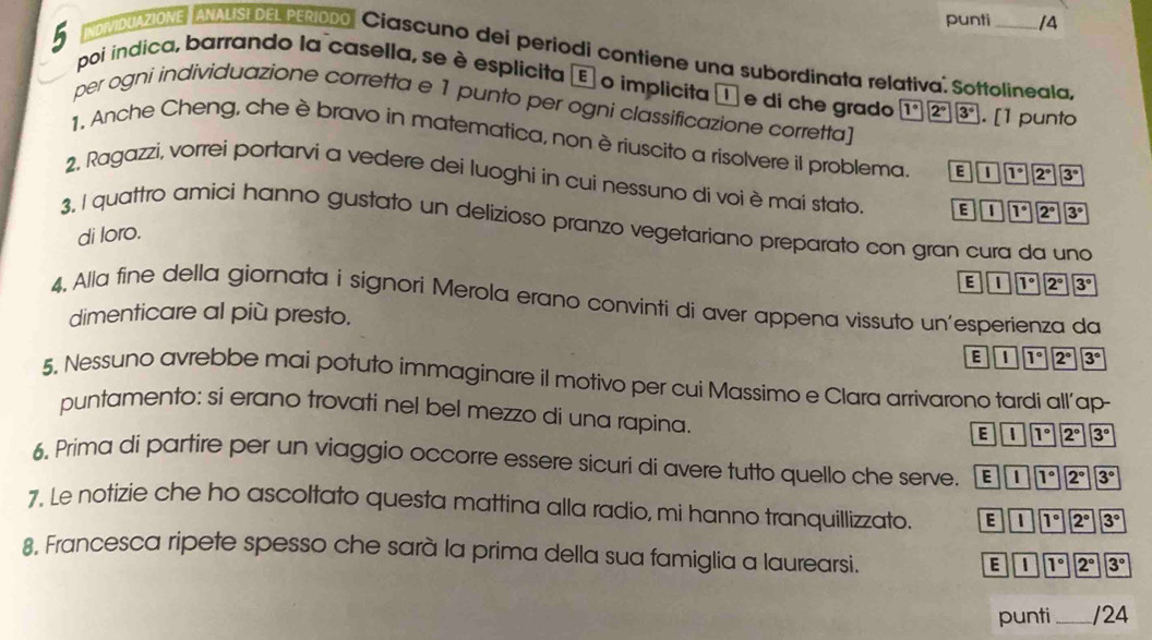 punti /4
INDMIDUAZIONE, ANAUSEDEL PEÑDDO Ciascuno dei periodi contiene una subordinata relativa. Sottolineala.
5 poi indica, barrando la casella, se è esplicita E o implicita é e di che grado
per ogni individuazione corretta e 1 punto per ogni classificazione corretta]
1°2°3°. [1 punto
1, Anche Cheng, che è bravo in matematica, non è riuscito a risolvere il problema. E|overline I|overline 1°|overline 2°|overline 3°
2. Ragazzi, vorrei portarvi a vedere dei luoghi in cui nessuno di voi è mai stato. E&1°boxed 7^(^circ)boxed 2°boxed 3°
3. I quattro amici hanno gustato un delizioso pranzo vegetariano preparato con gran cura da uno
di loro.
E|=UN(I^(circ )^(2^circ))|overline 3°
4, Alla fine della giornata i signori Merola erano convinti di aver appena vissuto un’esperienza da
dimenticare al più presto.
E|overline I|overline I°|overline 2°|overline 3°
5, Nessuno avrebbe mai potuto immaginare il motivo per cui Massimo e Clara arrivarono tardi all’ap-
puntamento: si erano trovati nel bel mezzo di una rapina.
E& E 1° 2° 3^(3^circ)
6. Prima di partire per un viaggio occorre essere sicuri di avere tutto quello che serve. E|overline l|overline l°|overline 2°|overline 3°
7. Le notizie che ho ascoltato questa mattina alla radio, mi hanno tranquillizzato. E|overline I|overline 7°|overline 2°|overline 3°
8, Francesca ripete spesso che sarà la prima della sua famiglia a laurearsi.
E| 111°2°3°
punti _/24