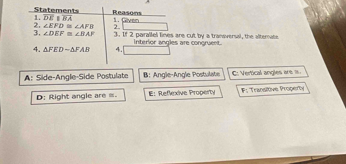 Statements Reasons
1. overline DEparallel overline BA 1. Given
2. ∠ EFD≌ ∠ AFB 2.
3. ∠ DEF≌ ∠ BAF 3. If 2 parallel lines are cut by a transversal, the alternate
interior angles are congruent.
4. △ FEDsim △ FAB 4.
A: Side-Angle-Side Postulate B: Angle-Angle Postulate C: Vertical angles are ≅.
D: Right angle are ≅. E: Reflexive Property F: Transitive Property