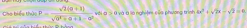 Bàn hày chợn đap an đang. 
Cho biểu thức P= (sqrt(2)(a+1))/sqrt(a^4+a+1)-a^2  với a>0 và a là nghiệm của phương trình 4x^2+sqrt(2)x-sqrt(2)=0. 
Giá trị của biểu thức P hằng