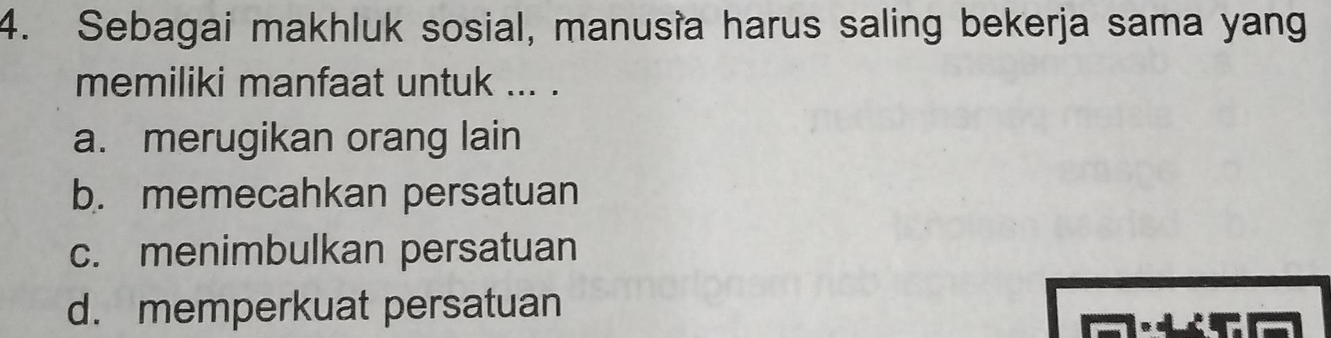 Sebagai makhluk sosial, manusia harus saling bekerja sama yang
memiliki manfaat untuk ... .
a. merugikan orang lain
b. memecahkan persatuan
c. menimbulkan persatuan
d. memperkuat persatuan