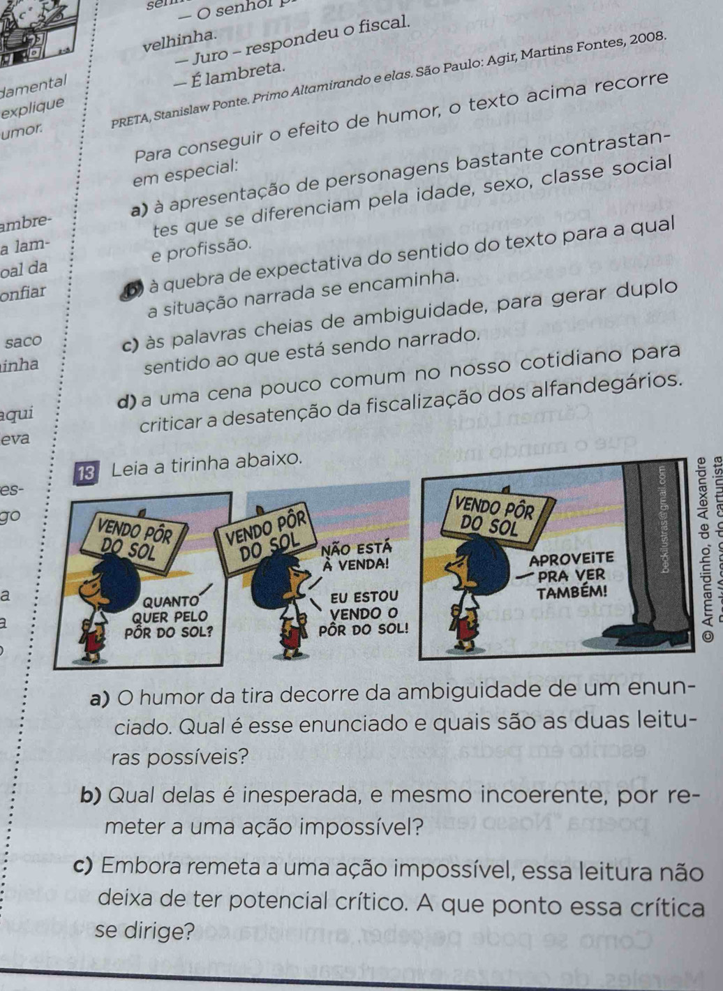 sem
− senhol p
velhinha.
— Juro - respondeu o fiscal.
— É lambreta.
umor. PRETA, Stanislaw Ponte. Primo Altamirando e elas. São Paulo: Agir, Martins Fontes, 2008.
damental
explique
Para conseguir o efeito de humor, o texto acima recorre
em especial:
ambre- a) à apresentação de personagens bastante contrastan-
a lam- tes que se diferenciam pela idade, sexo, classe social
oal da e profissão.
onfiar
6) à quebra de expectativa do sentido do texto para a qual
a situação narrada se encaminha.
saco
c) às palavras cheias de ambiguidade, para gerar duplo
inha
sentido ao que está sendo narrado.
aqui d) a uma cena pouco comum no nosso cotidiano para
criticar a desatenção da fiscalização dos alfandegários.
eva
ha abaixo.
es-
go
a
a) O humor da tira decorre da ambiguidade de um enun-
ciado. Qual é esse enunciado e quais são as duas leitu-
ras possíveis?
b) Qual delas é inesperada, e mesmo incoerente, por re-
meter a uma ação impossível?
c) Embora remeta a uma ação impossível, essa leitura não
deixa de ter potencial crítico. A que ponto essa crítica
se dirige?