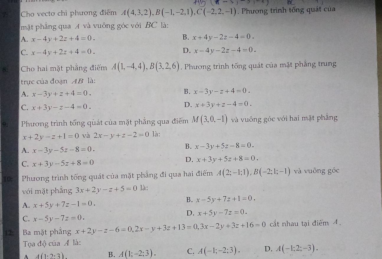 Cho vectơ chỉ phương điểm A(4,3,2),B(-1,-2,1),C(-2,2,-1). Phương trình tổng quát của
mặt phẳng qua A và vuông góc với BC là:
A. x-4y+2z+4=0. B. x+4y-2z-4=0.
D.
C. x-4y+2z+4=0. x-4y-2z-4=0.
8: Cho hai mặt phẳng điểm A(1,-4,4),B(3,2,6). Phương trình tổng quát của mặt phẳng trung
trực của đoạn AB là:
A. x-3y+z+4=0.
B. x-3y-z+4=0.
C. x+3y-z-4=0.
D. x+3y+z-4=0.
9; Phương trình tổng quát của mặt phẳng qua điểm M(3,0,-1) và vuông góc với hai mặt phẳng
x+2y-z+1=0 và 2x-y+z-2=0 là:
A. x-3y-5z-8=0.
B. x-3y+5z-8=0.
C. x+3y-5z+8=0
D. x+3y+5z+8=0.
10:  Phương trình tổng quát của mặt phẳng đi qua hai điểm A(2;-1;1),B(-2;1;-1) và vuông góc
với mặt phẳng 3x+2y-z+5=0 là:
A. x+5y+7z-1=0.
B. x-5y+7z+1=0.
D. x+5y-7z=0.
C. x-5y-7z=0.
12:3 Ba mặt phẳng x+2y-z-6=0,2x-y+3z+13=0,3x-2y+3z+16=0 cắt nhau tại điểm 4.
Tọạa độ của A là:
A 4(1:2:3).
B. A(1;-2;3). C. A(-1;-2;3). D. A(-1;2;-3).