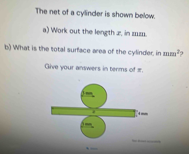 The net of a cylinder is shown below. 
a) Work out the length x, in mm. 
b) What is the total surface area of the cylinder, in mm^2 ? 
Give your answers in terms of π.
5 mm
4 mm
S mm
Nist dbawn accunately