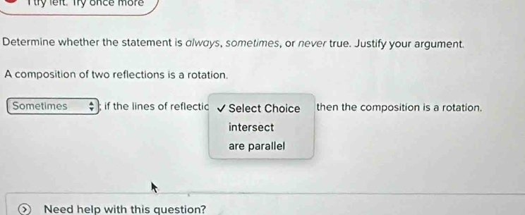 try left. Try once more 
Determine whether the statement is always, sometimes, or never true. Justify your argument. 
A composition of two reflections is a rotation. 
Sometimes if the lines of reflectic Select Choice then the composition is a rotation. 
intersect 
are parallel 
Need help with this question?