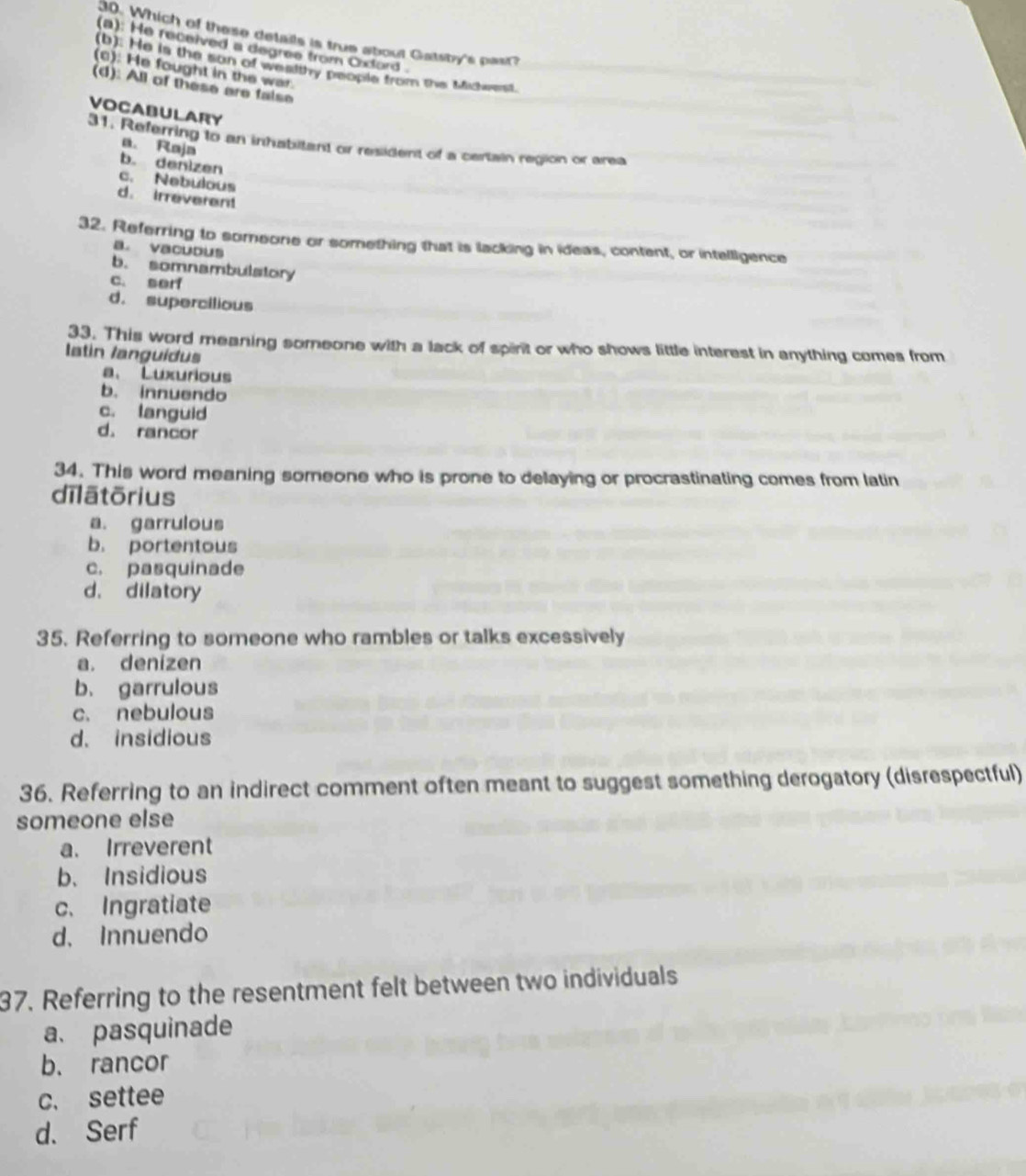Which of these details is true about Gatsby's past?
(a): He received a degres from Cxlord .
(b). He is the son of wealthy people from the Mihwerst.
(0): He fought in the war.
(d): All of these are false
VOCABULARY
31. Referring to an inhabitant or resident of a certain region or area
a. Raja
b. denizen
c. Nebulous
d. irreverent
32. Referring to someone or something that is lacking in ideas, content, or intelligence
a. vacuous
b. somnambulstory
c. serf
d. supercilious
33. This word meaning someone with a lack of spirt or who shows little interest in anything comes from
Iatin languídus
a、 Luxurious
b. innuendo
c. languid
d. rancor
34. This word meaning someone who is prone to delaying or procrastinating comes from latin
dīlātōrius
a. garrulous
b. portentous
c. pasquinade
d. dilatory
35. Referring to someone who rambles or talks excessively
a. denizen
b. garrulous
c. nebulous
d. insidious
36. Referring to an indirect comment often meant to suggest something derogatory (disrespectful)
someone else
a. Irreverent
b. Insidious
c. Ingratiate
d. Innuendo
37. Referring to the resentment felt between two individuals
a、 pasquinade
b. rancor
c. settee
d. Serf