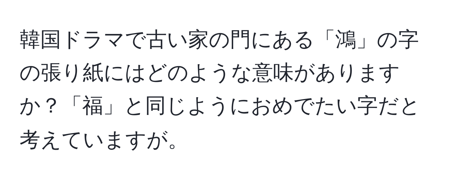 韓国ドラマで古い家の門にある「鴻」の字の張り紙にはどのような意味がありますか？「福」と同じようにおめでたい字だと考えていますが。