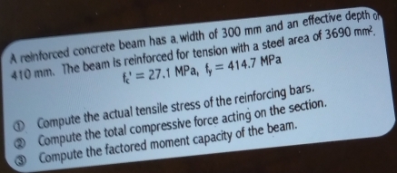 A reinforced concrete beam has a width of 300 mm and an effective depth of
410 mm. The beam is reinforced for tension with a steel area of 3690mm^2.
f_c'=27.1MPa, f_y=414.7MPa
① Compute the actual tensile stress of the reinforcing bars. 
② Compute the total compressive force acting on the section. 
③ Compute the factored moment capacity of the beam.