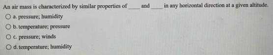 An air mass is characterized by similar properties of_ and_ in any horizontal direction at a given altitude.
a. pressure; humidity
b. temperature; pressure
c. pressure; winds
d. temperature; humidity