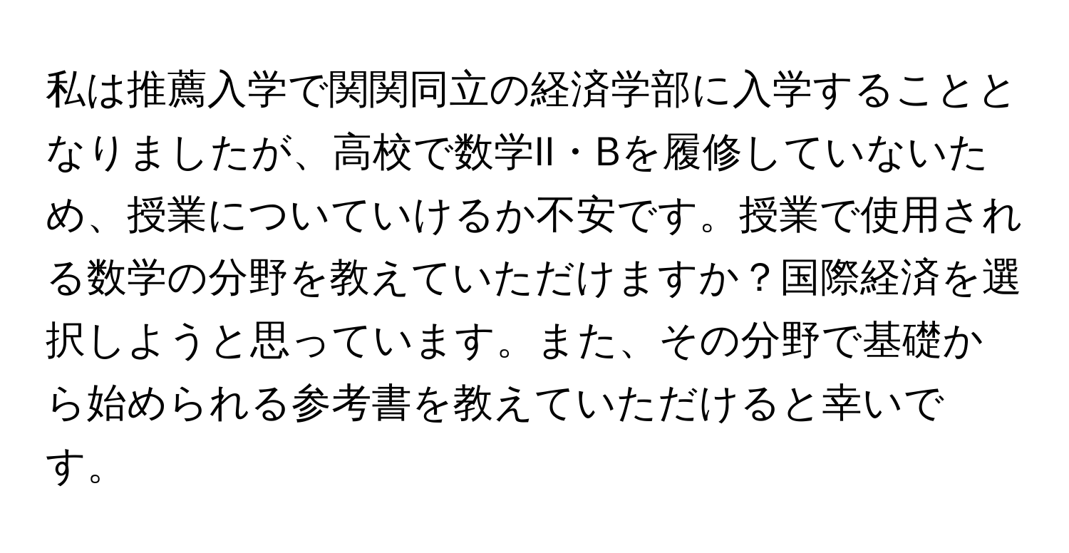 私は推薦入学で関関同立の経済学部に入学することとなりましたが、高校で数学II・Bを履修していないため、授業についていけるか不安です。授業で使用される数学の分野を教えていただけますか？国際経済を選択しようと思っています。また、その分野で基礎から始められる参考書を教えていただけると幸いです。