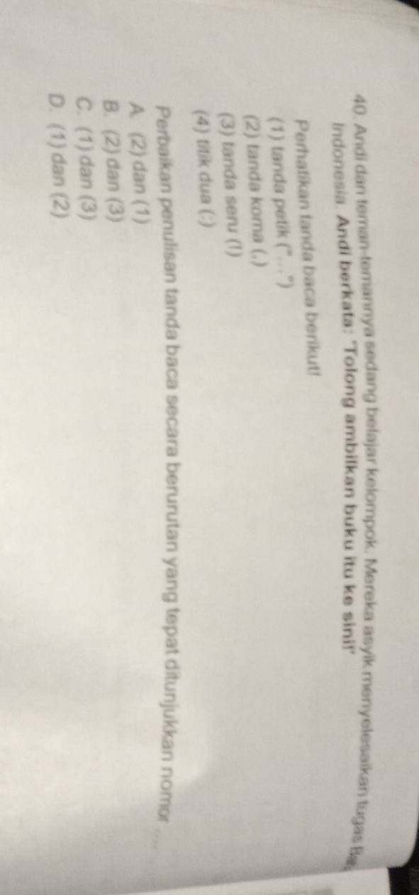 Andi dan teman-temannya sedang belajar kelompok. Mereka asyik menyelesaikan tugas Ba
Indonesia. Andi berkata: 'Tolong ambilkan buku itu ke sini!'
Perhatikan tanda baca berikut!
(1) tanda petik ("…")
(2) tanda koma (,)
(3) tanda seru (!)
(4) titik dua (:)
Perbaikan penulisan tanda baca secara berurutan yang tepat ditunjukkan nomor …
A. (2) dan (1)
B. (2) dan (3)
C. (1) dan (3)
D. (1) dan (2)