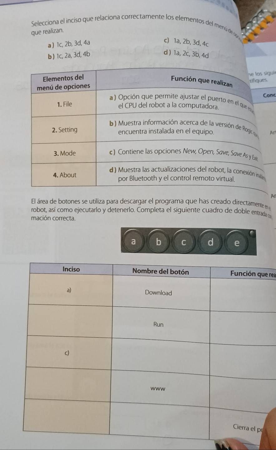 104
Selecciona el inciso que relaciona correctamente los elementos del menú de p
que realizan.
a) 1c, 2b, 3d, 4a
c) 1a, 2b, 3d, 4c
b) 1c, 2a, 3d, 4b d ) 1a, 2c, 3b, 4d
gui 
onc
Ar
Ar
El área de botones se utiliza para descargar el programa que has creado directamente en 
robot, así como ejecutarlo y detenerlo. Completa el siguiente cuadro de doble entrada m
mación correcta.
a b C d e
e rea