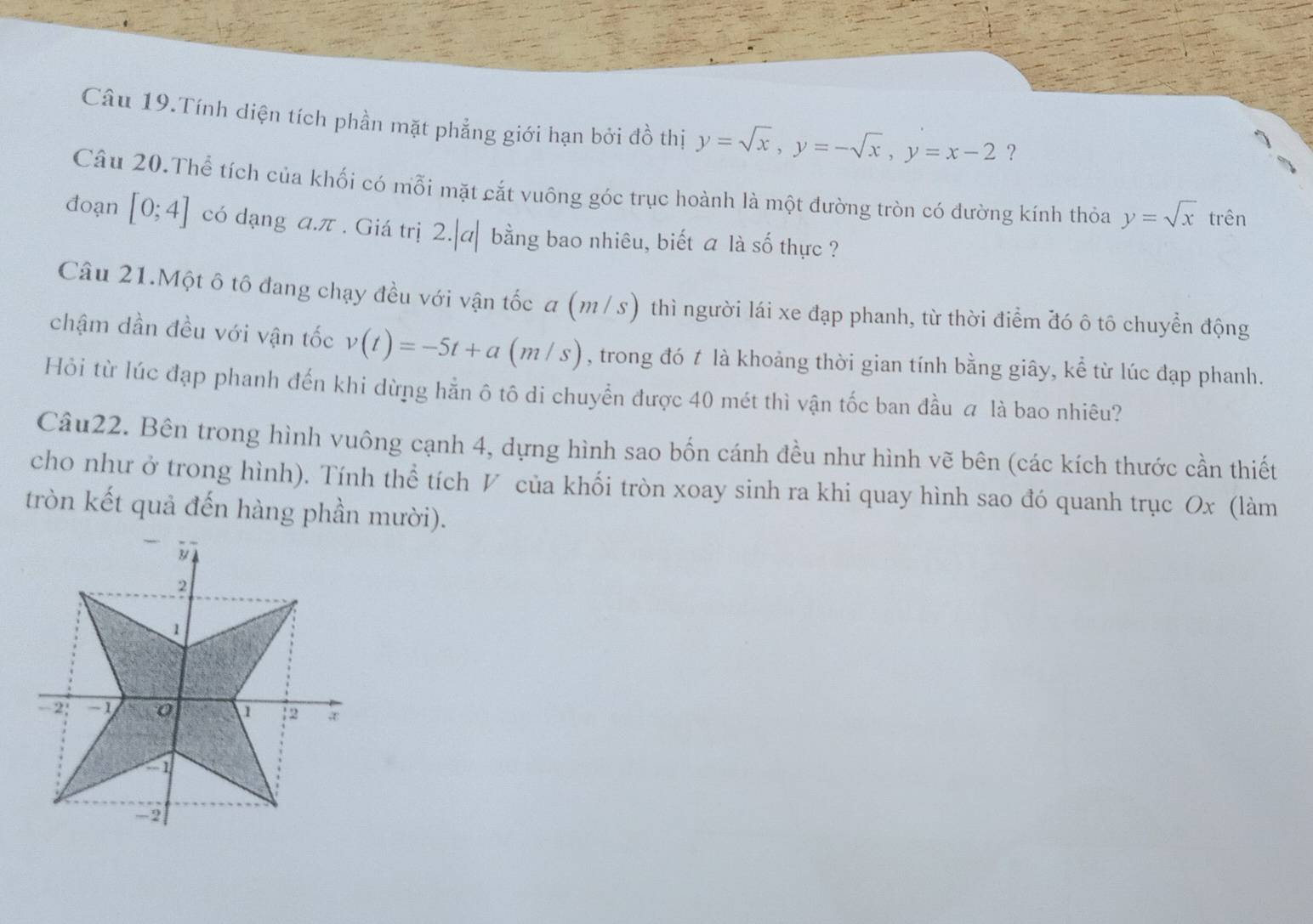 Câu 19.Tính diện tích phần mặt phẳng giới hạn bởi đồ thị y=sqrt(x), y=-sqrt(x), y=x-2 ？ 
Câu 20.Thể tích của khối có mỗi mặt cắt vuông góc trục hoành là một đường tròn có đường kính thỏa y=sqrt(x) trên 
đoạn [0;4] có dạng a. π. Giá trị 2.|a| bằng bao nhiêu, biết a là số thực ? 
Câu 21.Một ô tô đang chạy đều với vận tốc a (m : / s) thì người lái xe đạp phanh, từ thời điểm đó ô tô chuyển động 
chậm dần đều với vận tốc v(t)=-5t+a(m/s) , trong đó t là khoảng thời gian tính bằng giây, kể từ lúc đạp phanh. 
Hỏi từ lúc đạp phanh đến khi dừng hằn ô tô di chuyển được 40 mét thì vận tốc ban đầu a là bao nhiêu? 
Câu22. Bên trong hình vuông cạnh 4, dựng hình sao bốn cánh đều như hình vẽ bên (các kích thước cần thiết 
cho như ở trong hình). Tính thể tích V của khối tròn xoay sinh ra khi quay hình sao đó quanh trục Ox (làm 
tròn kết quả đến hàng phần mười).