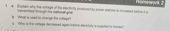 Homework 2 
1 a Explain why the voltage of the electricity produced by power stations is increased before it is 
transmitted through the national grid. 
b What is used to change the voltage? 
c Why is the voltage decreased again before electricity is supplied to homes?