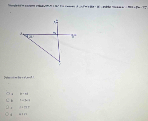 Triangle UVW is shown with m∠ WUV=36° The measure of ∠ UVW in (5h-68)^circ  ", and the measure of ∠ AWB is (5h-20)^circ 
Determine the value of h.
a h=48
b h=24.5
C h=23.2
d h=21