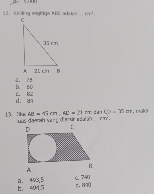 5.000
12. Keliling segitiga ABC adalah _ cm^2.
a. 78
b. 80
C. 82
d. 84
13. Jika AB=45cm, AD=21cm dan CD=35cm , maka
luas daerah yang diarsir adalah ... cm^2.
a. 493,5 c. 740
b. 494,5 d. 840