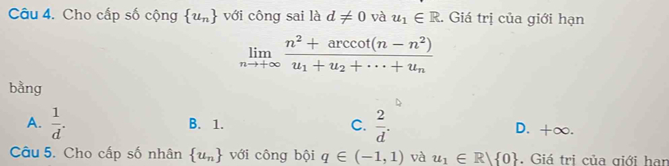 Cho cấp số cộng  u_n với công sai là d!= 0 và u_1∈ R. Giá trị của giới hạn
limlimits _nto +∈fty frac n^2+arccos (n-n^2)u_1+u_2+·s +u_n
bằng
A.  1/d . B. 1. C.  2/d . D. +∞.
Câu 5. Cho cấp số nhân  u_n với công bội q∈ (-1,1) và u_1∈ R| 0. Giá trị của giới han