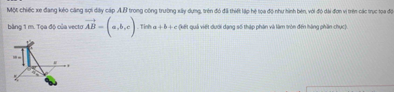 Một chiếc xe đang kéo căng sợi dây cáp AB trong công trường xây dựng, trên đó đã thiết lập hệ tọa độ như hình bên, với độ dài đơn vị trên các trục toọa độ
bằng 1 m. Tọa độ của vectơ vector AB=(a,b,c). Tính a+b+c (kết quả viết dưới dạng số thập phân và làm tròn đến hàng phần chục).
10m
H
'
K