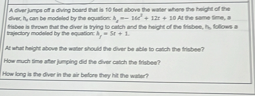 A diver jumps off a diving board that is 10 feet above the water where the height of the 
diver, h_d can be modeled by the equation: h_4=-16t^2+12t+10 At the same time, a 
frisbee is thrown that the diver is trying to catch and the height of the frisbee, h_5 folows a 
trajectory modeled by the equation: h_f=5t+1. 
At what height above the water should the diver be able to catch the frisbee? 
How much time after jumping did the diver catch the frisbee? 
How long is the diver in the air before they hit the water?