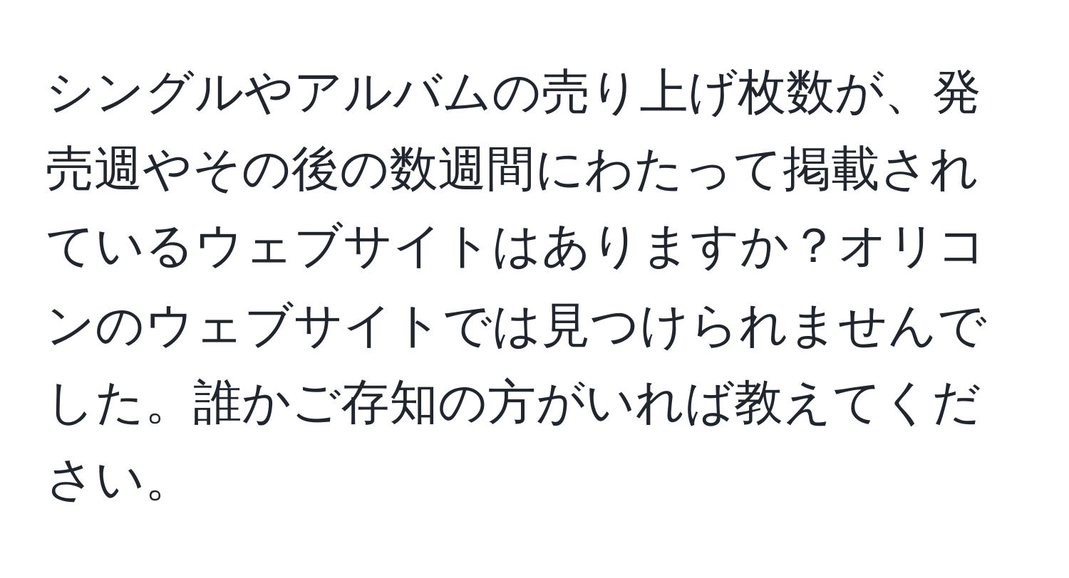 シングルやアルバムの売り上げ枚数が、発売週やその後の数週間にわたって掲載されているウェブサイトはありますか？オリコンのウェブサイトでは見つけられませんでした。誰かご存知の方がいれば教えてください。