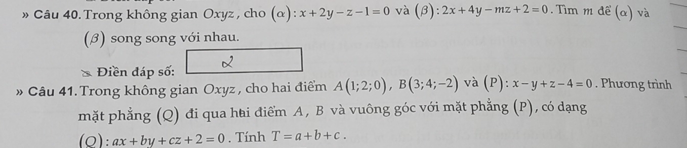 » Câu 40. Trong không gian Oxyz, cho (α): x+2y-z-1=0 và (β): 2x+4y-mz+2=0. Tìm m đề (α) và 
(β) song song với nhau. 
* Điền đáp số: 
» Câu 41. Trong không gian Oxyz , cho hai điểm A(1;2;0), B(3;4;-2) và (P): x-y+z-4=0. Phương trình 
mặt phẳng (Q) đi qua hai điểm A, B và vuông góc với mặt phẳng (P), có dạng 
(Q): ax+by+cz+2=0. Tính T=a+b+c.