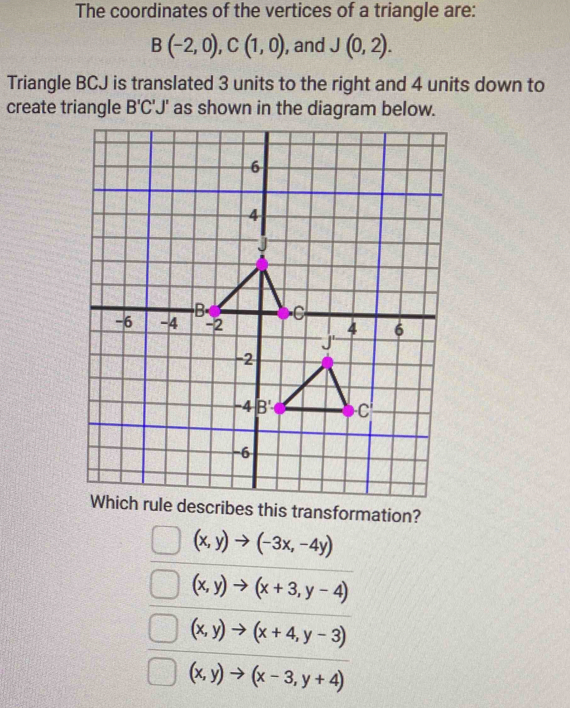 The coordinates of the vertices of a triangle are:
B(-2,0),C(1,0) , and J(0,2).
Triangle BCJ is translated 3 units to the right and 4 units down to
create triangle B'C'J' as shown in the diagram below.
Which rule describes this transformation?
(x,y)to (-3x,-4y)
(x,y)to (x+3,y-4)
(x,y)to (x+4,y-3)
(x,y)to (x-3,y+4)