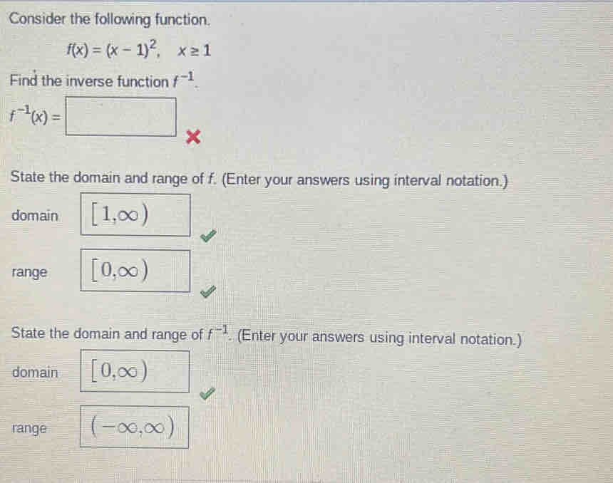 Consider the following function.
f(x)=(x-1)^2, x≥ 1
Find the inverse function f^(-1).
f^(-1)(x)=□ × 
State the domain and range of f. (Enter your answers using interval notation.) 
domain [1,∈fty )
range [0,∈fty )
State the domain and range of f^(-1). (Enter your answers using interval notation.) 
domain [0,∈fty )
range (-∈fty ,∈fty )