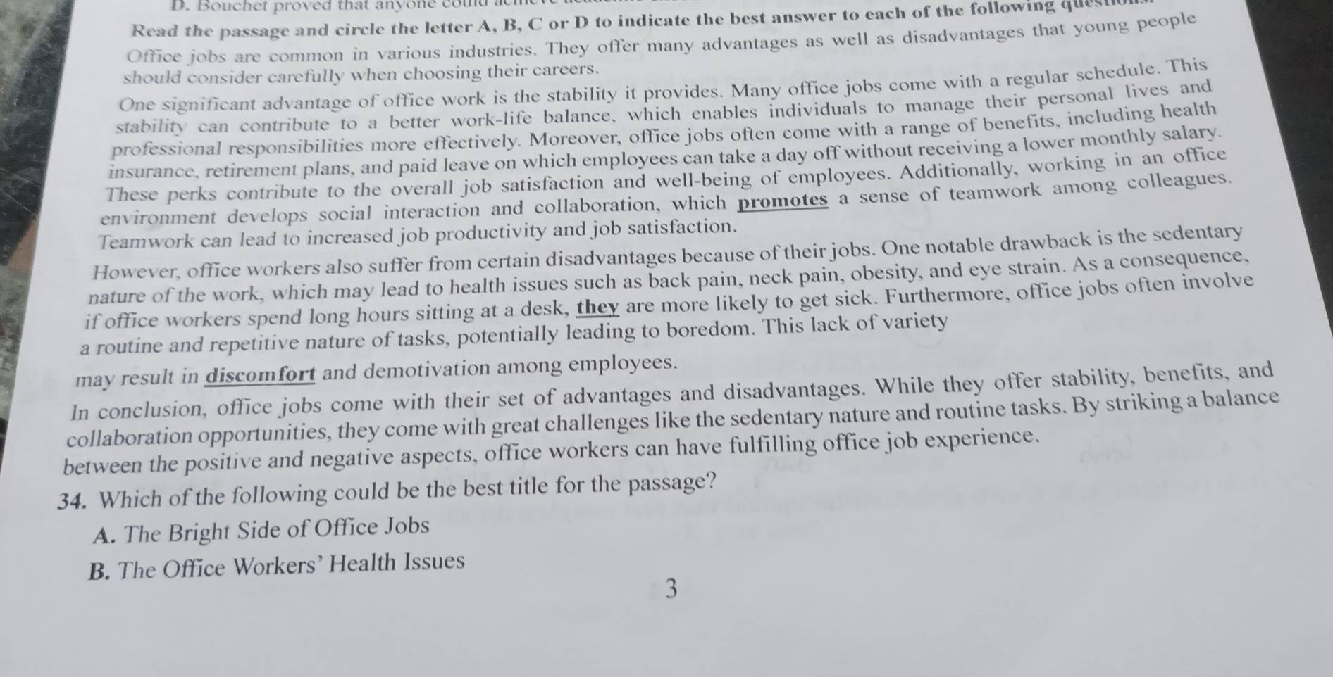 Bouchet proved that anyone cou
Read the passage and circle the letter A, B, C or D to indicate the best answer to each of the following quest
Office jobs are common in various industries. They offer many advantages as well as disadvantages that young people
should consider carefully when choosing their careers.
One significant advantage of office work is the stability it provides. Many office jobs come with a regular schedule. This
stability can contribute to a better work-life balance, which enables individuals to manage their personal lives and
professional responsibilities more effectively. Moreover, office jobs often come with a range of benefits, including health
insurance, retirement plans, and paid leave on which employees can take a day off without receiving a lower monthly salary.
These perks contribute to the overall job satisfaction and well-being of employees. Additionally, working in an office
environment develops social interaction and collaboration, which promotes a sense of teamwork among colleagues.
Teamwork can lead to increased job productivity and job satisfaction.
However, office workers also suffer from certain disadvantages because of their jobs. One notable drawback is the sedentary
nature of the work, which may lead to health issues such as back pain, neck pain, obesity, and eye strain. As a consequence,
if office workers spend long hours sitting at a desk, they are more likely to get sick. Furthermore, office jobs often involve
a routine and repetitive nature of tasks, potentially leading to boredom. This lack of variety
may result in discomfort and demotivation among employees.
In conclusion, office jobs come with their set of advantages and disadvantages. While they offer stability, benefits, and
collaboration opportunities, they come with great challenges like the sedentary nature and routine tasks. By striking a balance
between the positive and negative aspects, office workers can have fulfilling office job experience.
34. Which of the following could be the best title for the passage?
A. The Bright Side of Office Jobs
B. The Office Workers’ Health Issues
3