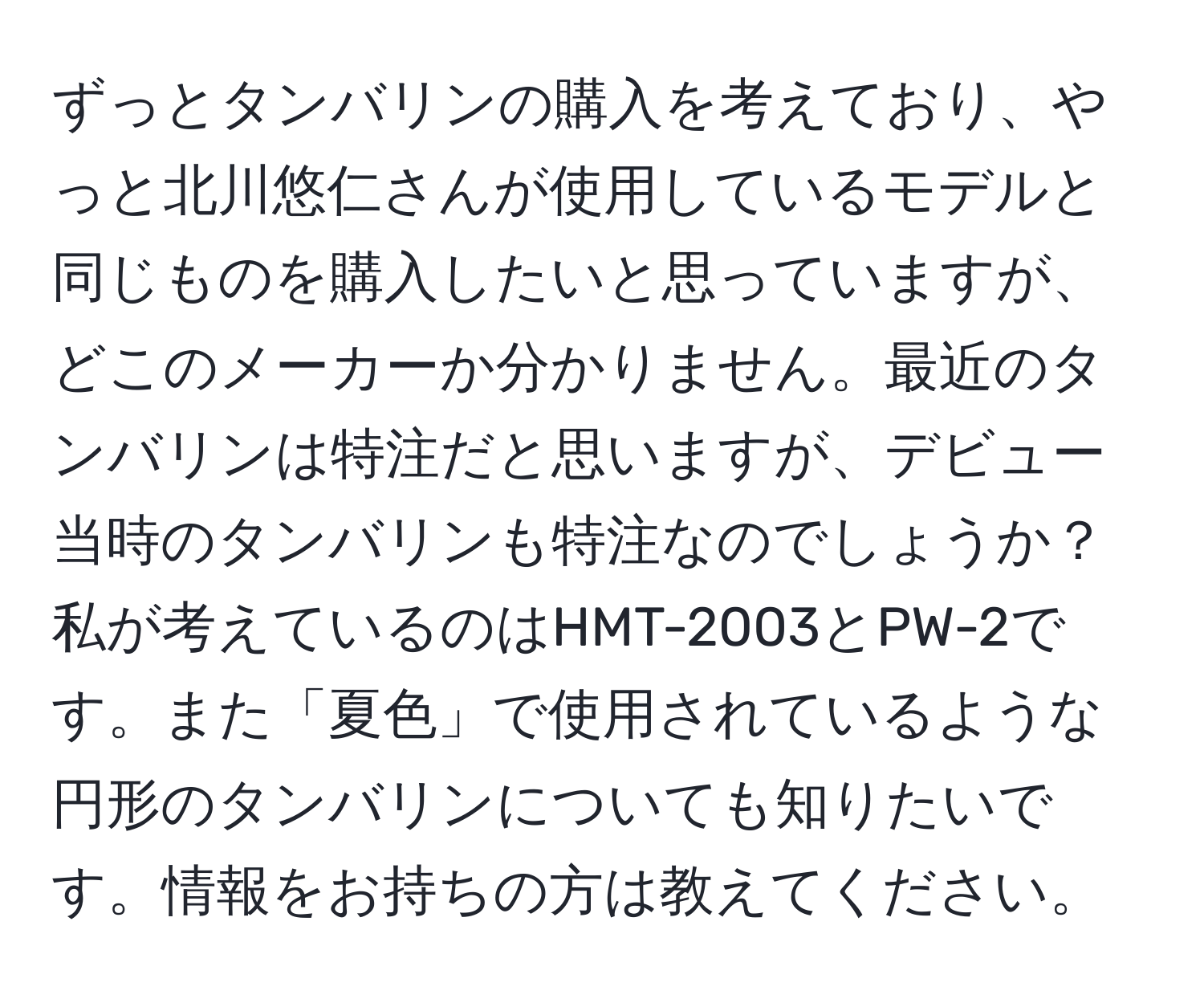 ずっとタンバリンの購入を考えており、やっと北川悠仁さんが使用しているモデルと同じものを購入したいと思っていますが、どこのメーカーか分かりません。最近のタンバリンは特注だと思いますが、デビュー当時のタンバリンも特注なのでしょうか？私が考えているのはHMT-2003とPW-2です。また「夏色」で使用されているような円形のタンバリンについても知りたいです。情報をお持ちの方は教えてください。