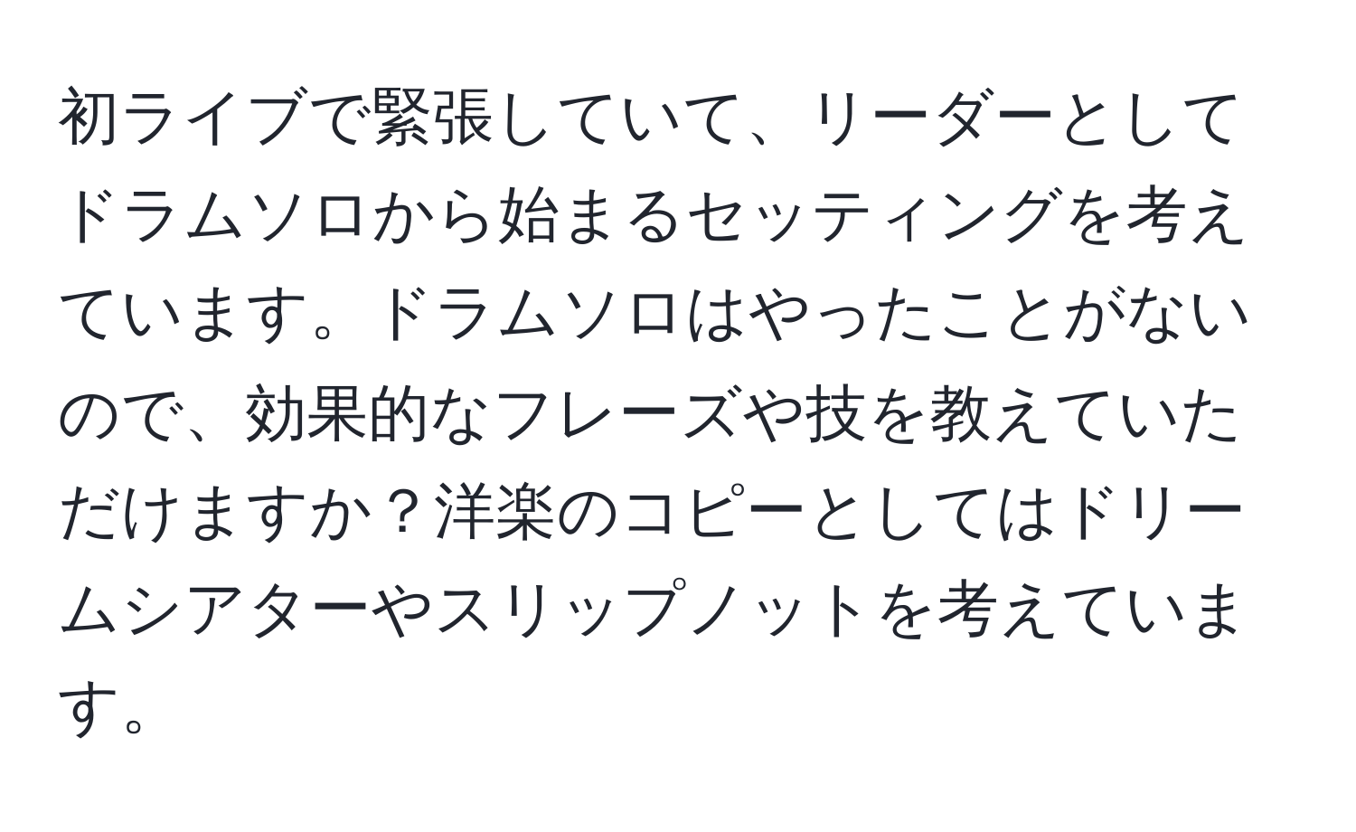 初ライブで緊張していて、リーダーとしてドラムソロから始まるセッティングを考えています。ドラムソロはやったことがないので、効果的なフレーズや技を教えていただけますか？洋楽のコピーとしてはドリームシアターやスリップノットを考えています。