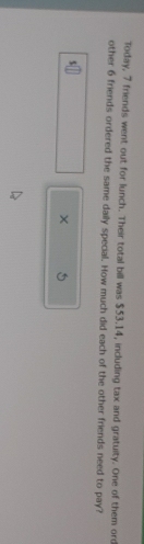 Today, 7 friends went out for lunch. Their total bill was $53.14, including tax and gratuity. One of them oro 
other 6 friends ordered the same daily special. How much did each of the other friends need to pay?
$
× 5