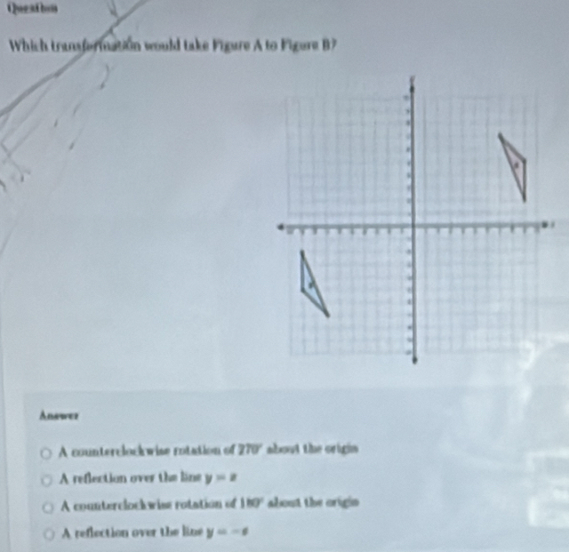 Queathon
Which transformation would take Figure A to Figure B?
Answer
A counterclock wise rotation of 270° about the origin
A reflection over the line y=z
A counterclockwise rotation of 180° about the origin
A reflection over the line y=-x