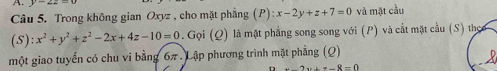 y=4
Câu 5. Trong không gian Oxyz , cho mặt phẳng (P):x-2y+z+7=0 và mặt cầu
(S):x^2+y^2+z^2-2x+4z-10=0. Gọi (Q) là mặt phẳng song song với (P) và cất mặt cầu (S) theo 
một giao tuyến có chu vi bằng 6π7. Lập phương trình mặt phẳng (Q)
2x+x-8=0