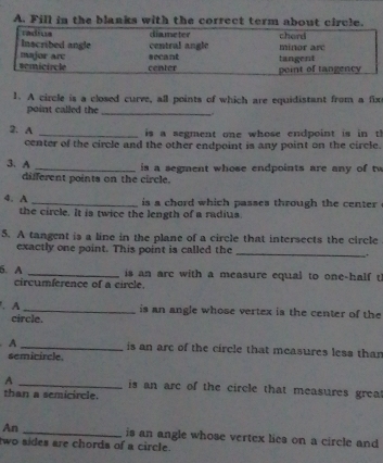 Fill in the blanks with the correct term about circle.
radiua diameter chord
Inscribed angle central angle minor arc
secant
semicircle major are center point of tangency tangent
1. A circle is a closed curve, all points of which are equidistant from a fix
point called the_
.
2. A _ is a segment one whose endpoint is in t 
center of the circle and the other endpoint is any point on the circle.
3. A _ is a segment whose endpoints are any of tw
different points on the circle.
4. A _ is a chord which passes through the center .
the circle. It is twice the length of a radius.
5. A tangent is a line in the plane of a circle that intersects the circle
_
exactly one point. This point is called the
.
5. A _is an are with a measure equal to one-half t
circumference of a circle.
.A _is an angle whose vertex is the center of the
circle.
A _is an are of the circle that measures less than
semicircle.
A _is an arc of the circle that measures grea
than a semicircle.
An _is an angle whose vertex lies on a circle and
two sídes are chords of a circle.