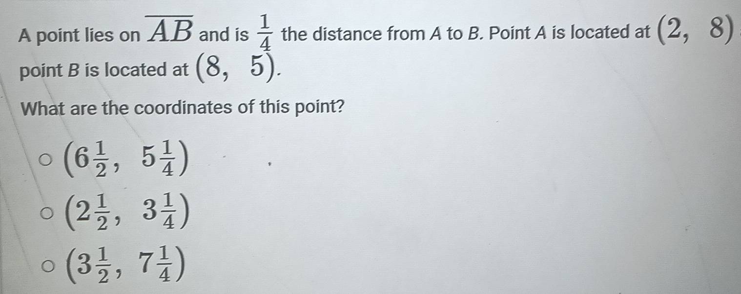 A point lies on overline AB and is  1/4  the distance from A to B. Point A is located at (2,8)
point B is located at (8,5). 
What are the coordinates of this point?
(6 1/2 ,5 1/4 )
(2 1/2 ,3 1/4 )
(3 1/2 ,7 1/4 )