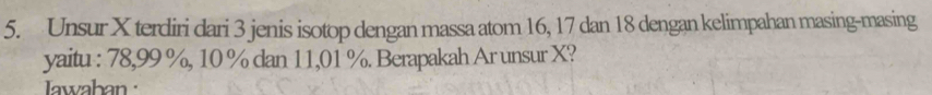 Unsur X terdiri dari 3 jenis isotop dengan massa atom 16, 17 dan 18 dengan kelimpahan masing-masing 
yaitu : 78,99 %, 10 % dan 11,01 %. Berapakah Ar unsur X? 
awaban :