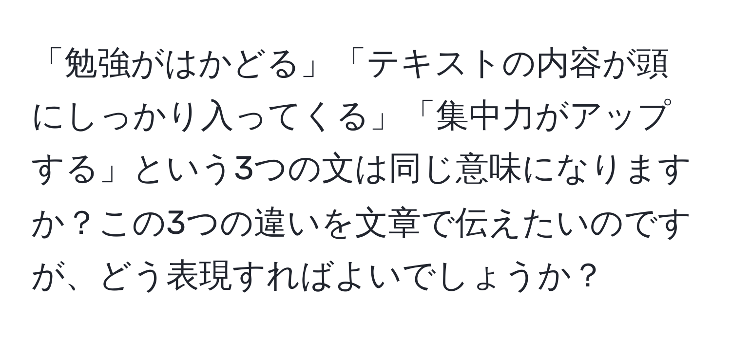 「勉強がはかどる」「テキストの内容が頭にしっかり入ってくる」「集中力がアップする」という3つの文は同じ意味になりますか？この3つの違いを文章で伝えたいのですが、どう表現すればよいでしょうか？