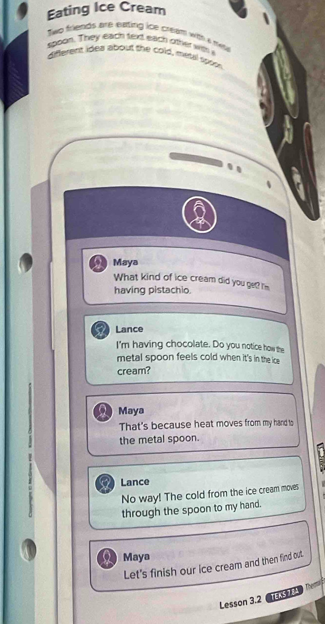 Eating Ice Cream
Two friends are eating ice cream with a me 
spoon. They each text each other with s
different idea about the cold, metal spoon
..
Maya
What kind of ice cream did you get? I'm
having pistachio.
Lance
I'm having chocolate. Do you notice how the
metal spoon feels cold when it's in the ice
cream?
2 Maya
That's because heat moves from my hand to
the metal spoon.
E
Lance
No way! The cold from the ice cream moves 
through the spoon to my hand.
Maya
Let's finish our ice cream and then find out.
Lesson 3.2 TEKS 7.8 The