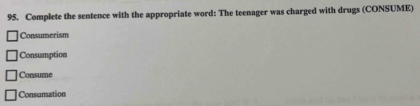 Complete the sentence with the appropriate word: The teenager was charged with drugs (CONSUME)
Consumerism
Consumption
Consume
Consumation