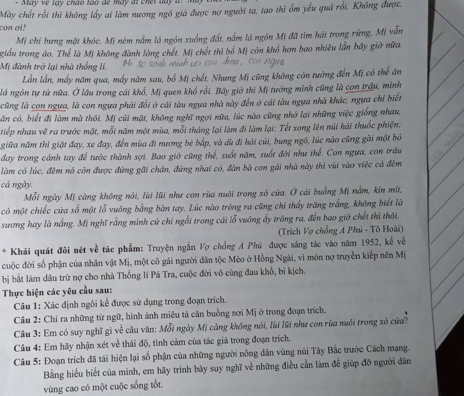 Mày chết rồi thì không lấy ai làm nương ngô giả được nợ người ta, tao thì ốm yếu quá rồi. Không được,
con ơi!
Mị chỉ bưng mặt khóc. Mị ném nắm lá ngón xuống đất, nắm lá ngón Mị đã tìm hái trong rừng, Mị vẫn
giấu trong áo. Thế là Mị không đành lòng chết. Mị chết thì bố Mị còn khổ hơn bao nhiêu lần bây giờ nữa.
Mị đành trở lại nhà thống lí.
Lần lần, mấy năm qua, mấy năm sau, bố Mị chết. Nhưng Mị cũng không còn tưởng đến Mị có thể ăn
lá ngón tự tử nữa. Ở lâu trong cái khổ, Mị quen khổ rồi. Bây giờ thì Mị tưởng mình cũng là con trâu, mình
cũng là con ngựa, là con ngựa phải đồi ở cái tàu ngựa nhà này đến ở cái tàu ngựa nhà khác, ngựa chỉ biết
ăn cỏ, biết đi làm mà thôi. Mị cúi mặt, không nghĩ ngợi nữa, lúc nào cũng nhớ lại những việc giống nhau,
tiếp nhau vẽ ra trước mặt, mỗi năm một mùa, mỗi tháng lại làm đi làm lại: Tết xong lên núi hái thuốc phiện;
giữa năm thì giặt đay, xe đay, đến mùa đi nương bẻ bắp, và dù đi hái củi, bung ngô, lúc nào cũng gài một bó
day trong cánh tay để tước thành sợi. Bao giờ cũng thế, suốt năm, suốt đời như thế. Con ngựa, con trâu
làm có lúc, đêm nó còn được đứng gãi chân, đứng nhai cỏ, đàn bà con gái nhà này thì vùi vào việc cả đêm
cả ngày.
Mỗi ngày Mị càng không nói, lùi lũi như con rùa nuôi trong xó cửa. Ở cái buồng Mị nằm, kín mít,
có một chiếc cửa sổ một lỗ vuông bằng bàn tay. Lúc nào trông ra cũng chi thấy trăng trắng, không biết là
sương hay là nắng. Mị nghĩ rằng mình cứ chi ngồi trong cái lỗ vuông ấy trông ra, đến bao giờ chết thì thôi.
(Trích Vợ chồng A Phủ - Tô Hoài)
* Khái quát đôi nét về tác phẩm: Truyện ngắn Vợ chồng A Phủ được sáng tác vào năm 1952, kể về
cuộc đời số phận của nhân vật Mị, một cô gái người dân tộc Mèo ở Hồng Ngài, vì món nợ truyền kiếp nên Mị
bị bắt làm dâu trừ nợ cho nhà Thống lí Pá Tra, cuộc đời vô cùng đau khổ, bi kịch.
Thực hiện các yêu cầu sau:
Câu 1: Xác định ngôi kể được sử dụng trong đoạn trích.
Câu 2: Chỉ ra những từ ngữ, hình ảnh miêu tả căn buồng nơi Mị ở trong đoạn trích.
Câu 3: Em có suy nghĩ gì về câu văn: Mỗi ngày Mị càng không nói, lùi lũi như con rùa nuôi trong xó cửa?
Câu 4: Em hãy nhận xét về thái độ, tình cảm của tác giả trong đoạn trích.
Câu 5: Đoạn trích đã tái hiện lại số phận của những người nông dân vùng núi Tây Bắc trước Cách mạng.
Bằng hiểu biết của mình, em hãy trình bày suy nghĩ về những điều cần làm để giúp đỡ người dân
vùng cao có một cuộc sống tốt.