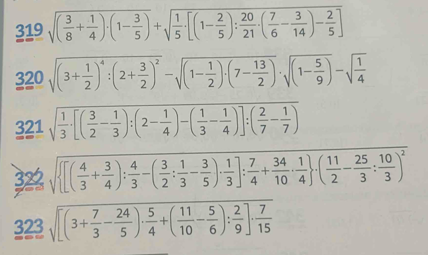 319sqrt((frac 3)8+ 1/4 )· (1- 3/5 )+sqrt(frac 1)5· [(1- 2/5 ): 20/21 · ( 7/6 - 3/14 )- 2/5 ]
320sqrt((3+frac 1)2)^4:(2+ 3/2 )^2-sqrt((1-frac 1)2)· (7- 13/2 )· sqrt((1-frac 5)9)-sqrt(frac 1)4
321 sqrt(frac 1)3· [( 3/2 - 1/3 ):(2- 1/4 )-( 1/3 - 1/4 )]:( 2/7 - 1/7 )
322 sqrt( [(frac 4)3+ 3/4 ): 4/3 -( 3/2 : 1/3 - 3/5 )·  1/3 ]: 7/4 + 34/10 ·  1/4  · ( 11/2 - 25/3 : 10/3 )^2
323sqrt([(3+frac 7)3- 24/5 )·  5/4 +( 11/10 - 5/6 ): 2/9 ]·  7/15 