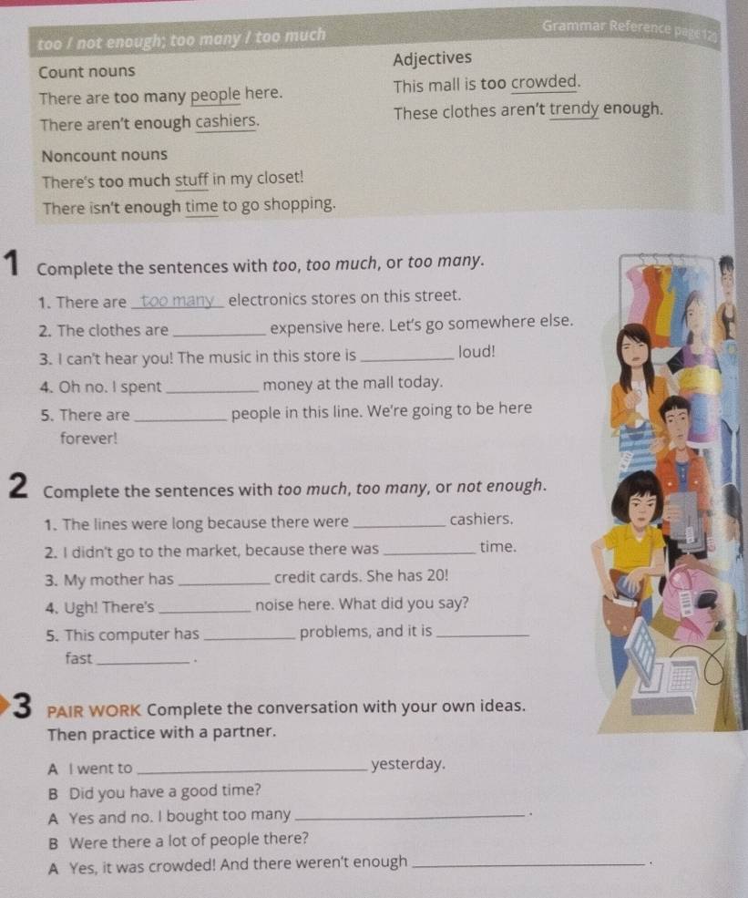 too / not enough; too many / too much 
Grammar Reference page 12 
Count nouns Adjectives 
There are too many people here. This mall is too crowded. 
There aren't enough cashiers. These clothes aren’t trendy enough. 
Noncount nouns 
There's too much stuff in my closet! 
There isn't enough time to go shopping. 
1 Complete the sentences with too, too much, or too many. 
1. There are _too many electronics stores on this street. 
2. The clothes are _expensive here. Let's go somewhere else. 
3. I can't hear you! The music in this store is _loud! 
4. Oh no. I spent _money at the mall today. 
5. There are _people in this line. We're going to be here 
forever! 
2 Complete the sentences with too much, too many, or not enough. 
1. The lines were long because there were _cashiers. 
2. I didn't go to the market, because there was _time. 
3. My mother has _credit cards. She has 20! 
4. Ugh! There's _noise here. What did you say? 
5. This computer has _problems, and it is_ 
fast_ 
3 PAIR WORK Complete the conversation with your own ideas. 
Then practice with a partner. 
A I went to _yesterday. 
B Did you have a good time? 
A Yes and no. I bought too many _. 
B Were there a lot of people there? 
A Yes, it was crowded! And there weren't enough_ 
.
