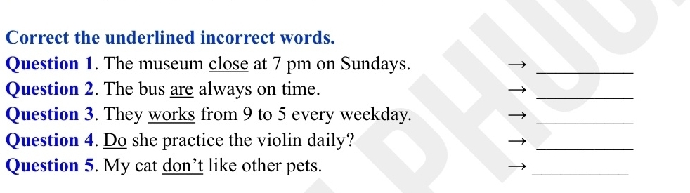 Correct the underlined incorrect words. 
Question 1. The museum close at 7 pm on Sundays. 
_ 
Question 2. The bus are always on time. 
_ 
Question 3. They works from 9 to 5 every weekday. 
_ 
Question 4. Do she practice the violin daily? 
_ 
Question 5. My cat don’t like other pets. 
_