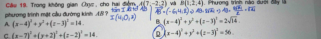 Trong không gian Oxyz, cho hai điệm, A(7;-2;2) và B(1;2;4). Phương trình nào dưới đây là
phương trình mặt cầu đường kính AB?
A. (x-4)^2+y^2+(z-3)^2=14. B. (x-4)^2+y^2+(z-3)^2=2sqrt(14).
C. (x-7)^2+(y+2)^2+(z-2)^2=14. D (x-4)^2+y^2+(z-3)^2=56.