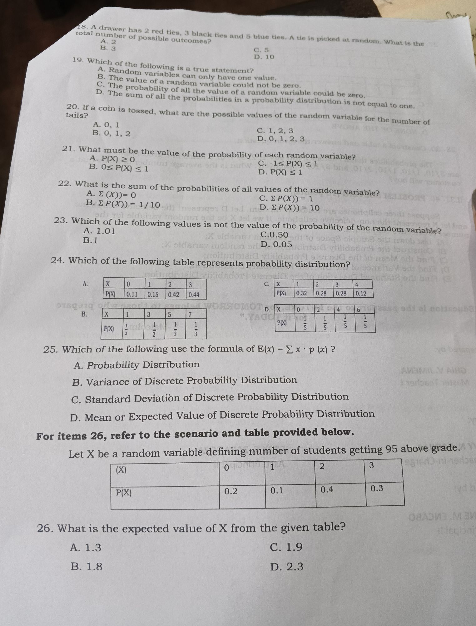 A drawer has 2 red ties, 3 black ties and 5 blue ties. A tie is picked at random. What is the
total number of possible outcomes?
A.
B.  2/3 
C. 5
D.10
19. Which of the following is a true statement?
A. Random variables can only have one value.
B. The value of a random variable could not be zero.
C. The probability of all the value of a random variable could be zero.
D. The sum of all the probabilities in a probability distribution is not equal to one.
20. If a coin is tossed, what are the possible values of the random variable for the number of
tails?
A. 0, 1
B. 0, 1, 2
C. 1, 2, 3
D. 0,1, 2, 3
21. What must be the value of the probability of each random variable?
A. P(X)≥ 0
B. 0≤ P(X)≤ 1
C. -1≤ P(X)≤ 1
D. P(X)≤ 1
22. What is the sum of the probabilities of all values of the random variable?
A. sumlimits (X))=0
B. sumlimits P(X))=1/10
C. sumlimits P(X))=1
D. sumlimits P(X))=10
23. Which of the following values is not the value of the probability of the random variable?
A. 1.01 C.0.50
B.1
D. 0.05
24. Which of the following table represents probability distribution?
A.

B.
25. Which of the following use the formula of E(x)=sumlimits x· p(x) ?
A. Probability Distribution
B. Variance of Discrete Probability Distribution
C. Standard Deviation of Discrete Probability Distribution
D. Mean or Expected Value of Discrete Probability Distribution
For items 26, refer to the scenario and table provided below.
Let X be a random variable defining number of students getting 95 above grade.
26. What is the expected value of X from the given table?
A. 1.3 C. 1.9
B. 1.8 D. 2.3