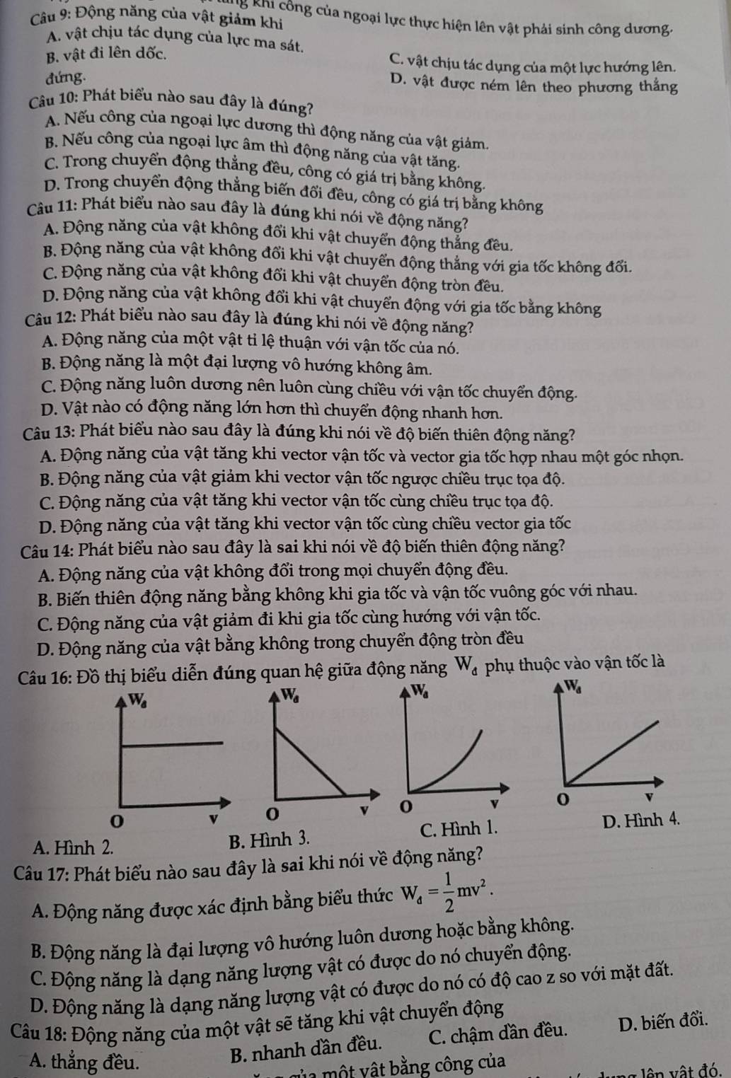 Động năng của vật giảm khi
* B Khi  ô ng của ngoại lực thực hiện lên vật phải sinh công dương.
A. vật chịu tác dụng của lực ma sát.
B. vật đi lên dốc.
C. vật chịu tác dụng của một lực hướng lên.
đứng.
D. vật được ném lên theo phương thắng
Câu 10: Phát biểu nào sau đây là đúng?
A. Nếu công của ngoại lực dương thì động năng của vật giảm.
B. Nếu công của ngoại lực âm thì động năng của vật tăng.
C. Trong chuyển động thẳng đều, công có giá trị bằng không.
D. Trong chuyển động thẳng biến đổi đều, công có giá trị bằng không
Câu 11: Phát biểu nào sau đây là đúng khi nói về động năng?
A. Động năng của vật không đổi khi vật chuyển động thẳng đều.
B. Động năng của vật không đổi khi vật chuyển động thẳng với gia tốc không đổi.
C. Động năng của vật không đổi khi vật chuyển động tròn đều.
D. Động năng của vật không đổi khi vật chuyển động với gia tốc bằng không
Câu 12: Phát biểu nào sau đây là đúng khi nói về động năng?
A. Động năng của một vật tỉ lệ thuận với vận tốc của nó.
B. Động năng là một đại lượng vô hướng không âm.
C. Động năng luôn dương nên luôn cùng chiều với vận tốc chuyển động.
D. Vật nào có động năng lớn hơn thì chuyển động nhanh hơn.
Câu 13: Phát biểu nào sau đây là đúng khi nói về độ biến thiên động năng?
A. Động năng của vật tăng khi vector vận tốc và vector gia tốc hợp nhau một góc nhọn.
B. Động năng của vật giảm khi vector vận tốc ngược chiều trục tọa độ.
C. Động năng của vật tăng khi vector vận tốc cùng chiều trục tọa độ.
D. Động năng của vật tăng khi vector vận tốc cùng chiều vector gia tốc
Câu 14: Phát biểu nào sau đây là sai khi nói về độ biến thiên động năng?
A. Động năng của vật không đổi trong mọi chuyển động đều.
B. Biến thiên động năng bằng không khi gia tốc và vận tốc vuông góc với nhau.
C. Động năng của vật giảm đi khi gia tốc cùng hướng với vận tốc.
D. Động năng của vật bằng không trong chuyển động tròn đều
Câu 16: Đồ thị biểu diễn đúng quan hệ giữa động năng W_d phụ thuộc vào vận tốc là
 
  
D. Hình 4.
A. Hình 2.
B. Hình 3. C. Hình 1.
Câu 17: Phát biểu nào sau đây là sai khi nói về động năng?
A. Động năng được xác định bằng biểu thức W_d= 1/2 mv^2.
B. Động năng là đại lượng vô hướng luôn dương hoặc bằng không.
C. Động năng là dạng năng lượng vật có được do nó chuyển động.
D. Động năng là dạng năng lượng vật có được do nó có độ cao z so với mặt đất.
Câu 18: Động năng của một vật sẽ tăng khi vật chuyển động
A. thẳng đều.
B. nhanh dần đều. C. chậm dần đều. D. biến đổi.
ủ a một vật bằng công của
n g lên vật đó.